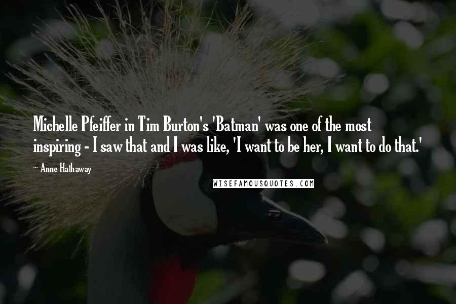 Anne Hathaway Quotes: Michelle Pfeiffer in Tim Burton's 'Batman' was one of the most inspiring - I saw that and I was like, 'I want to be her, I want to do that.'