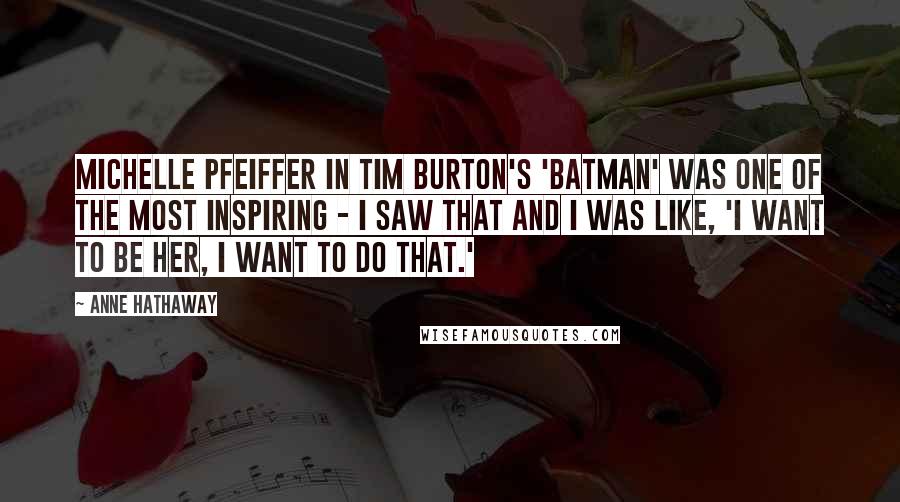 Anne Hathaway Quotes: Michelle Pfeiffer in Tim Burton's 'Batman' was one of the most inspiring - I saw that and I was like, 'I want to be her, I want to do that.'