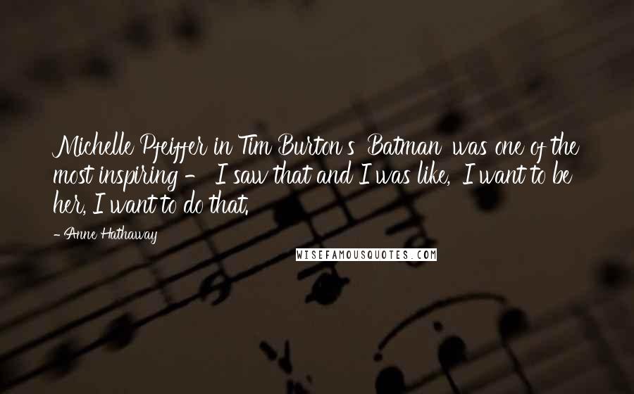Anne Hathaway Quotes: Michelle Pfeiffer in Tim Burton's 'Batman' was one of the most inspiring - I saw that and I was like, 'I want to be her, I want to do that.'