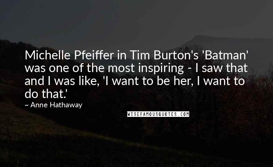 Anne Hathaway Quotes: Michelle Pfeiffer in Tim Burton's 'Batman' was one of the most inspiring - I saw that and I was like, 'I want to be her, I want to do that.'