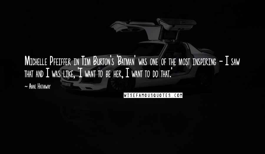 Anne Hathaway Quotes: Michelle Pfeiffer in Tim Burton's 'Batman' was one of the most inspiring - I saw that and I was like, 'I want to be her, I want to do that.'
