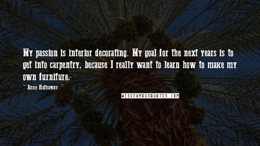 Anne Hathaway Quotes: My passion is interior decorating. My goal for the next years is to get into carpentry, because I really want to learn how to make my own furniture.