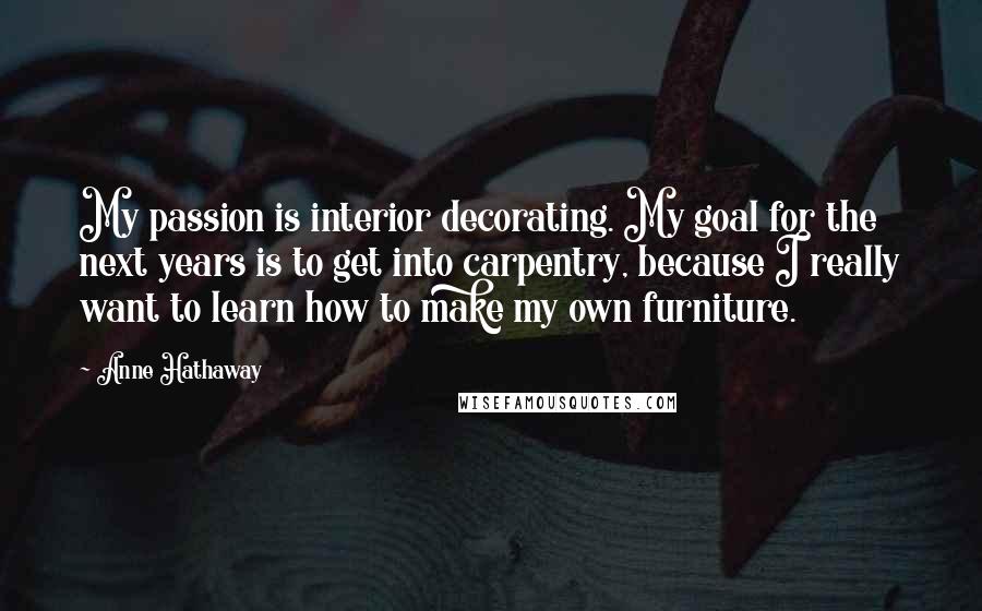 Anne Hathaway Quotes: My passion is interior decorating. My goal for the next years is to get into carpentry, because I really want to learn how to make my own furniture.