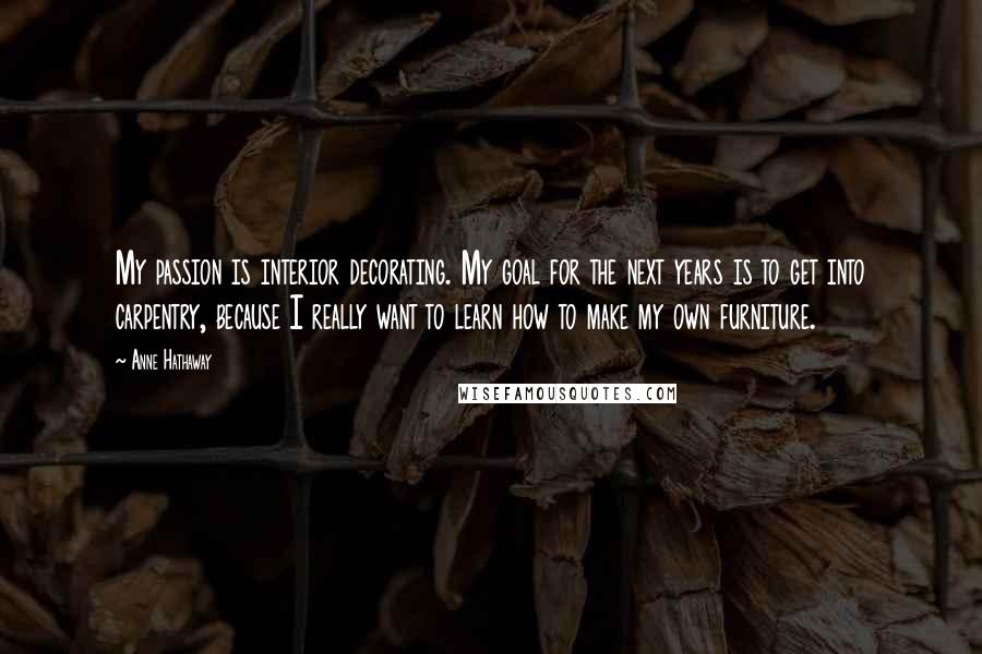 Anne Hathaway Quotes: My passion is interior decorating. My goal for the next years is to get into carpentry, because I really want to learn how to make my own furniture.