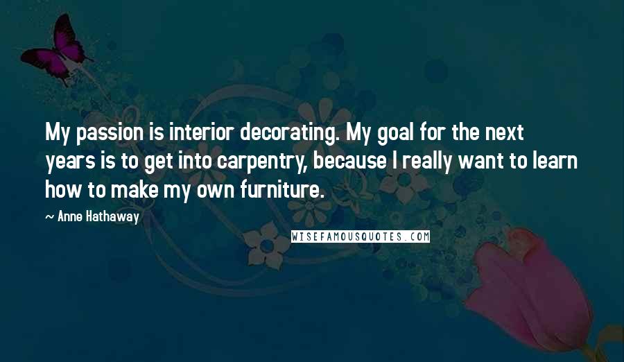 Anne Hathaway Quotes: My passion is interior decorating. My goal for the next years is to get into carpentry, because I really want to learn how to make my own furniture.