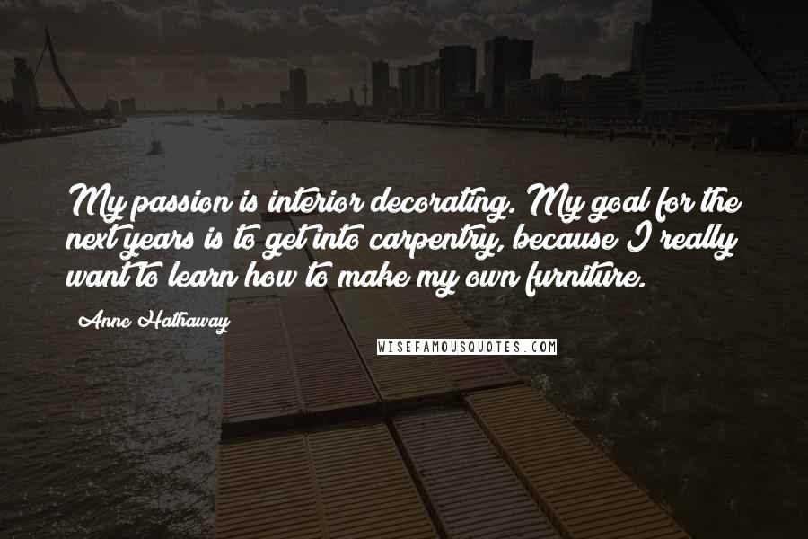 Anne Hathaway Quotes: My passion is interior decorating. My goal for the next years is to get into carpentry, because I really want to learn how to make my own furniture.