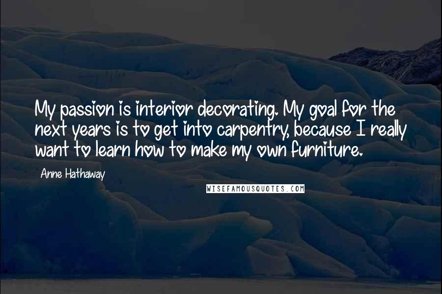 Anne Hathaway Quotes: My passion is interior decorating. My goal for the next years is to get into carpentry, because I really want to learn how to make my own furniture.