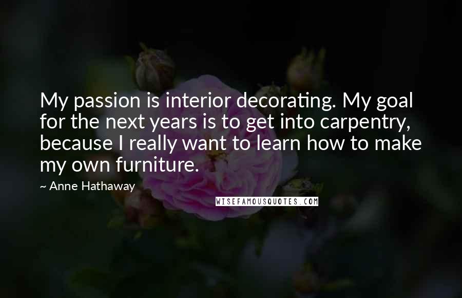 Anne Hathaway Quotes: My passion is interior decorating. My goal for the next years is to get into carpentry, because I really want to learn how to make my own furniture.