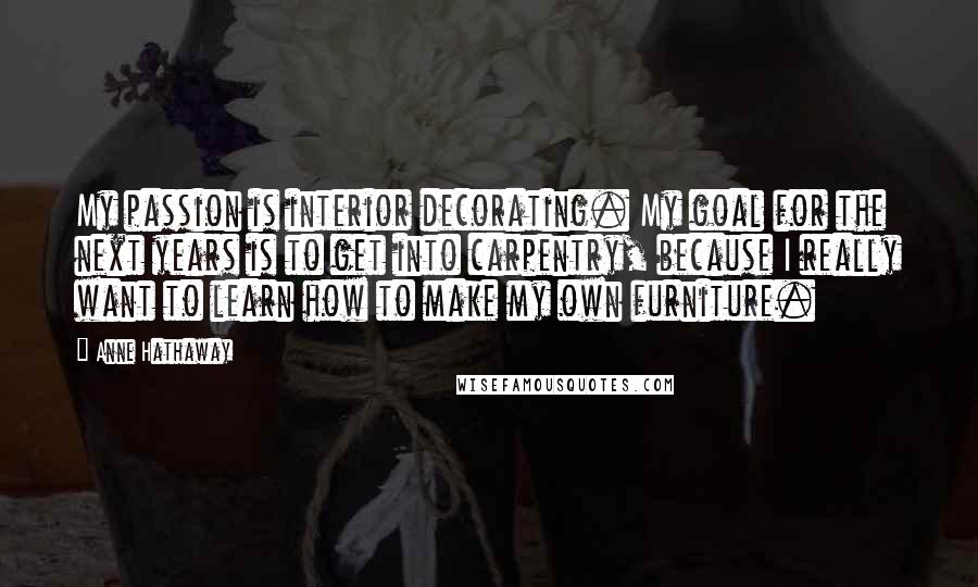 Anne Hathaway Quotes: My passion is interior decorating. My goal for the next years is to get into carpentry, because I really want to learn how to make my own furniture.