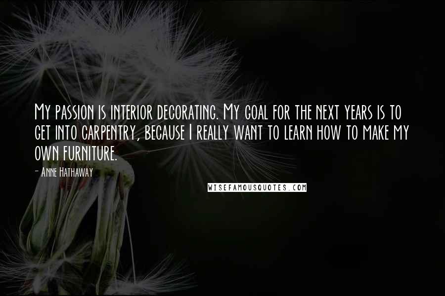 Anne Hathaway Quotes: My passion is interior decorating. My goal for the next years is to get into carpentry, because I really want to learn how to make my own furniture.