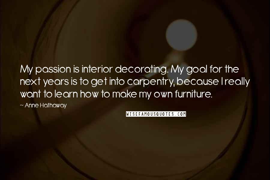 Anne Hathaway Quotes: My passion is interior decorating. My goal for the next years is to get into carpentry, because I really want to learn how to make my own furniture.