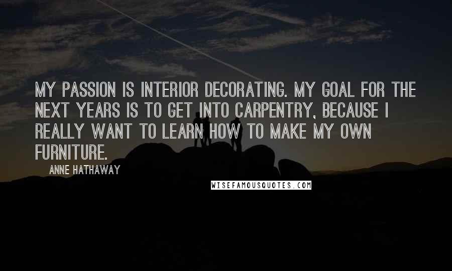 Anne Hathaway Quotes: My passion is interior decorating. My goal for the next years is to get into carpentry, because I really want to learn how to make my own furniture.