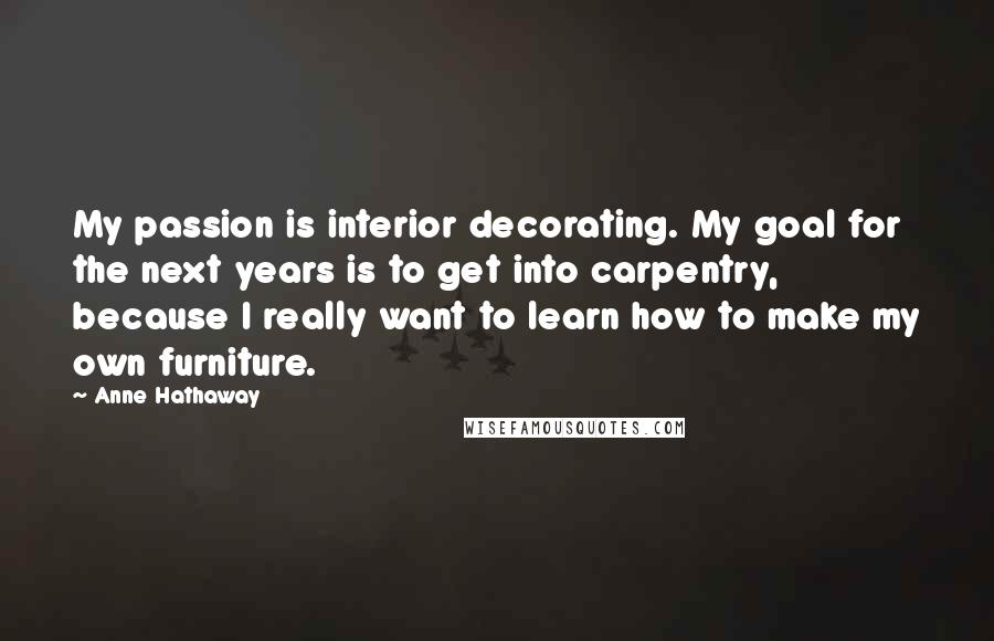 Anne Hathaway Quotes: My passion is interior decorating. My goal for the next years is to get into carpentry, because I really want to learn how to make my own furniture.