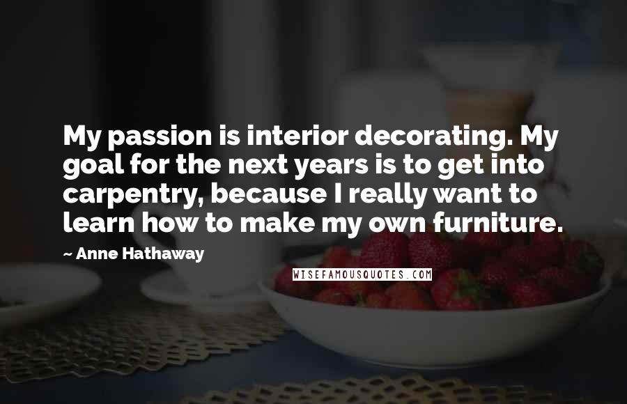 Anne Hathaway Quotes: My passion is interior decorating. My goal for the next years is to get into carpentry, because I really want to learn how to make my own furniture.