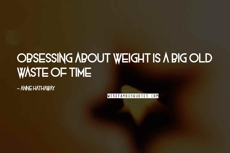 Anne Hathaway Quotes: Obsessing about weight is a big old waste of time