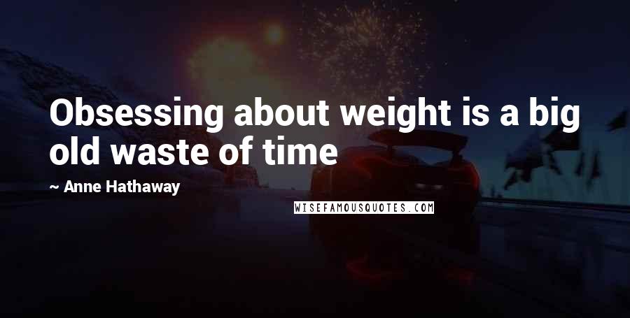 Anne Hathaway Quotes: Obsessing about weight is a big old waste of time
