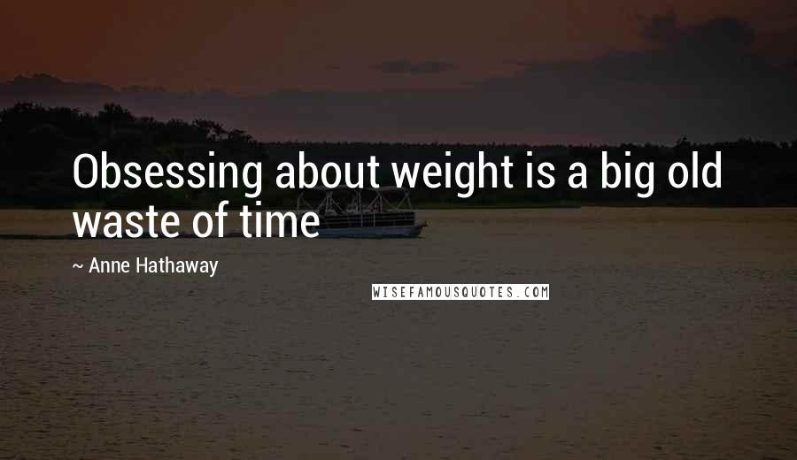 Anne Hathaway Quotes: Obsessing about weight is a big old waste of time