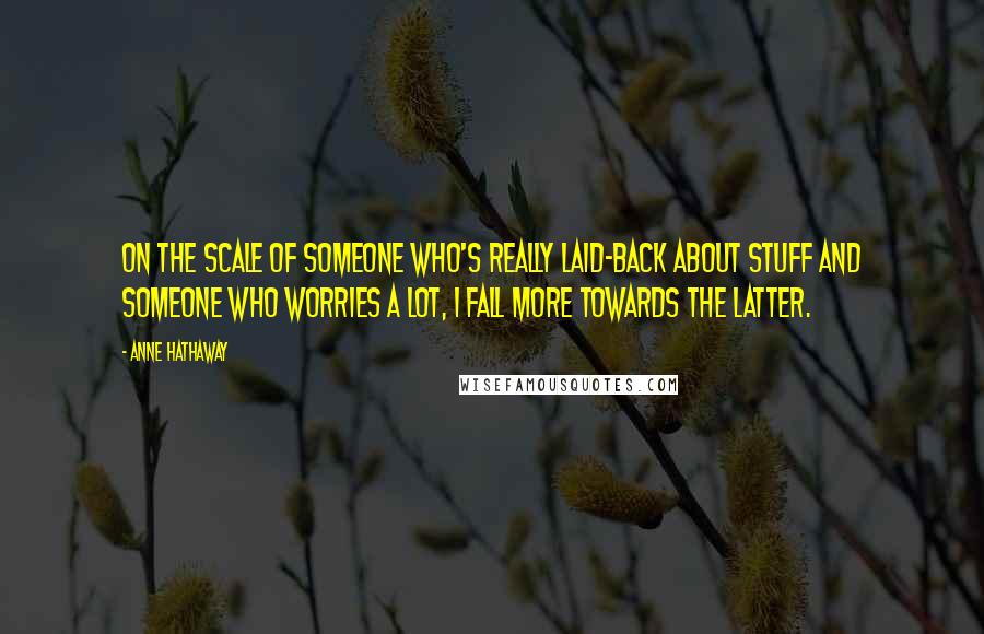 Anne Hathaway Quotes: On the scale of someone who's really laid-back about stuff and someone who worries a lot, I fall more towards the latter.