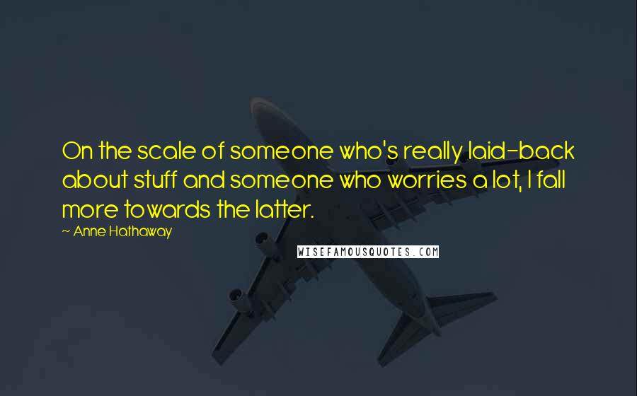 Anne Hathaway Quotes: On the scale of someone who's really laid-back about stuff and someone who worries a lot, I fall more towards the latter.