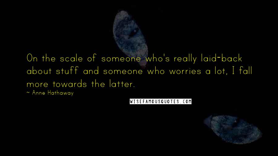Anne Hathaway Quotes: On the scale of someone who's really laid-back about stuff and someone who worries a lot, I fall more towards the latter.