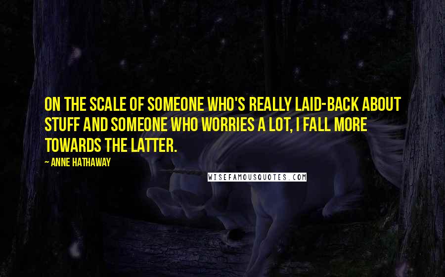 Anne Hathaway Quotes: On the scale of someone who's really laid-back about stuff and someone who worries a lot, I fall more towards the latter.