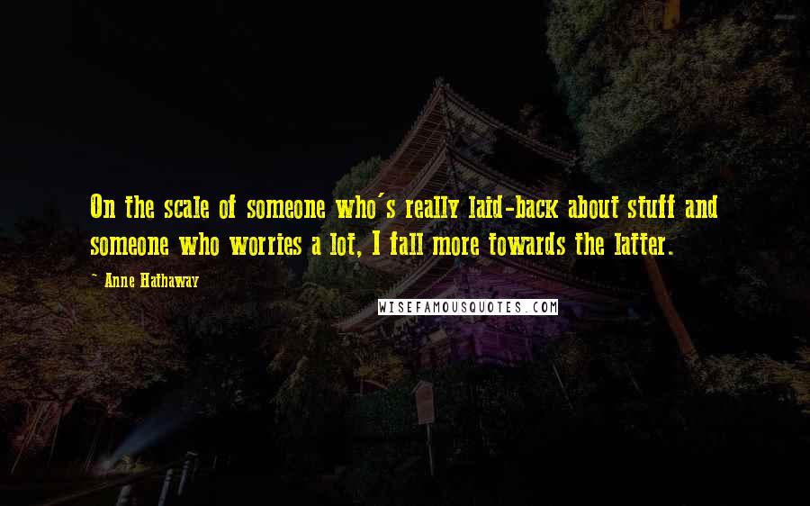 Anne Hathaway Quotes: On the scale of someone who's really laid-back about stuff and someone who worries a lot, I fall more towards the latter.