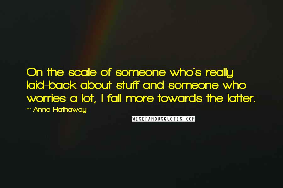 Anne Hathaway Quotes: On the scale of someone who's really laid-back about stuff and someone who worries a lot, I fall more towards the latter.