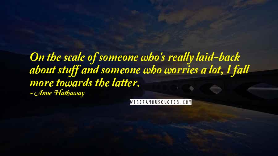 Anne Hathaway Quotes: On the scale of someone who's really laid-back about stuff and someone who worries a lot, I fall more towards the latter.