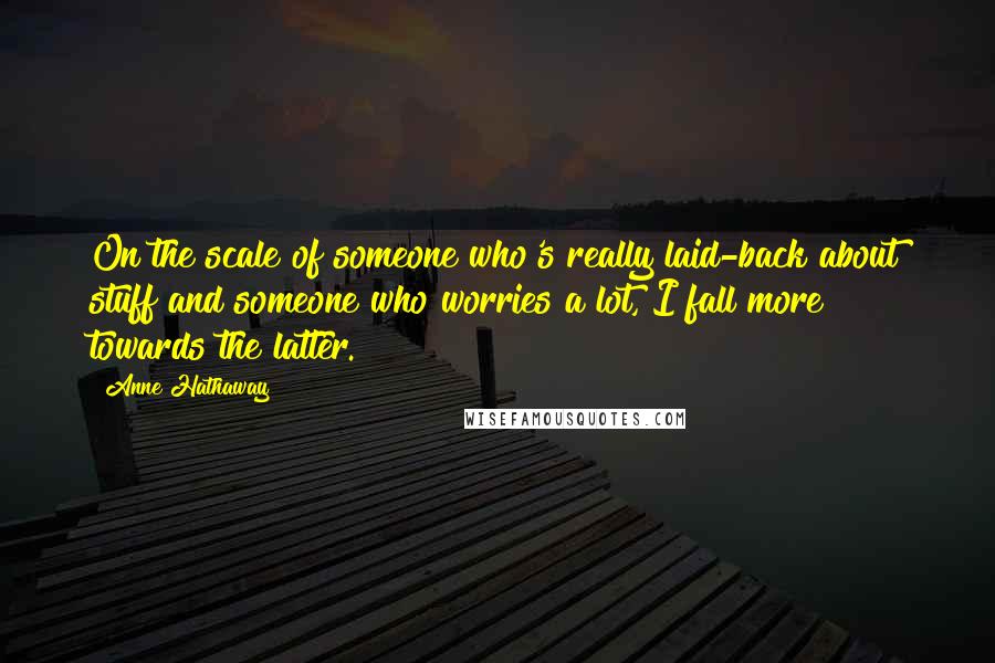 Anne Hathaway Quotes: On the scale of someone who's really laid-back about stuff and someone who worries a lot, I fall more towards the latter.