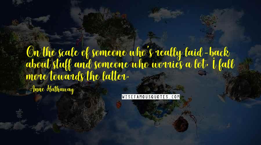 Anne Hathaway Quotes: On the scale of someone who's really laid-back about stuff and someone who worries a lot, I fall more towards the latter.