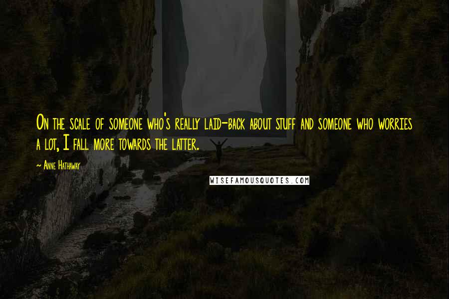 Anne Hathaway Quotes: On the scale of someone who's really laid-back about stuff and someone who worries a lot, I fall more towards the latter.