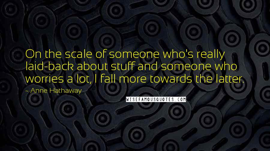 Anne Hathaway Quotes: On the scale of someone who's really laid-back about stuff and someone who worries a lot, I fall more towards the latter.