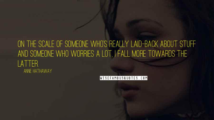 Anne Hathaway Quotes: On the scale of someone who's really laid-back about stuff and someone who worries a lot, I fall more towards the latter.