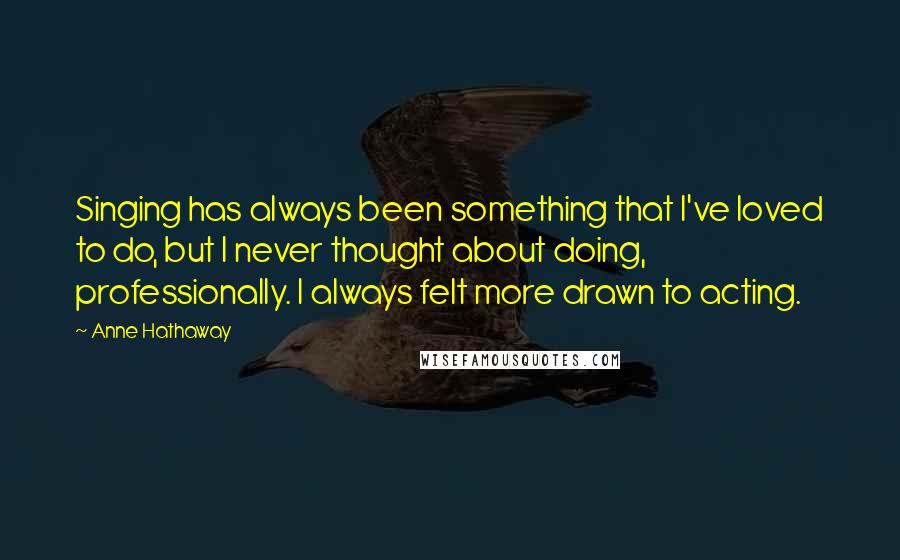 Anne Hathaway Quotes: Singing has always been something that I've loved to do, but I never thought about doing, professionally. I always felt more drawn to acting.