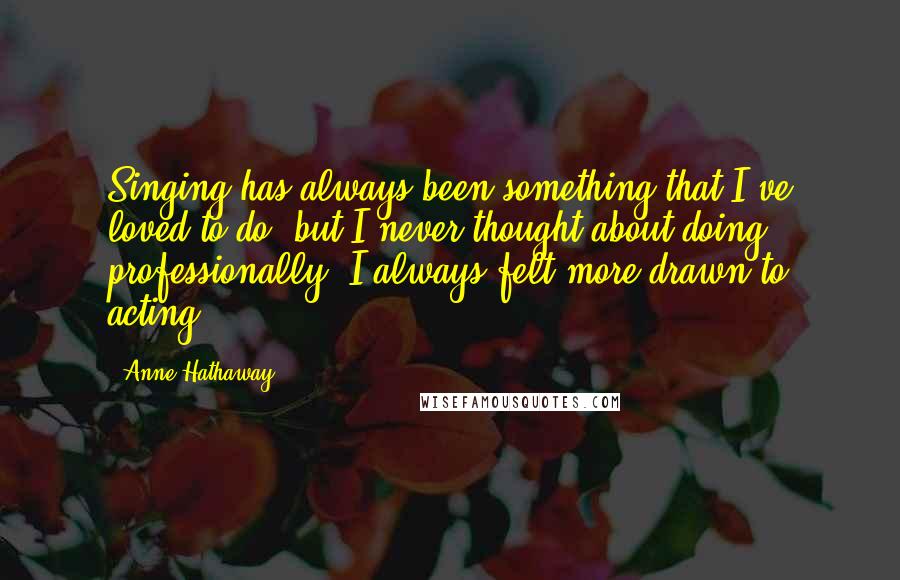 Anne Hathaway Quotes: Singing has always been something that I've loved to do, but I never thought about doing, professionally. I always felt more drawn to acting.