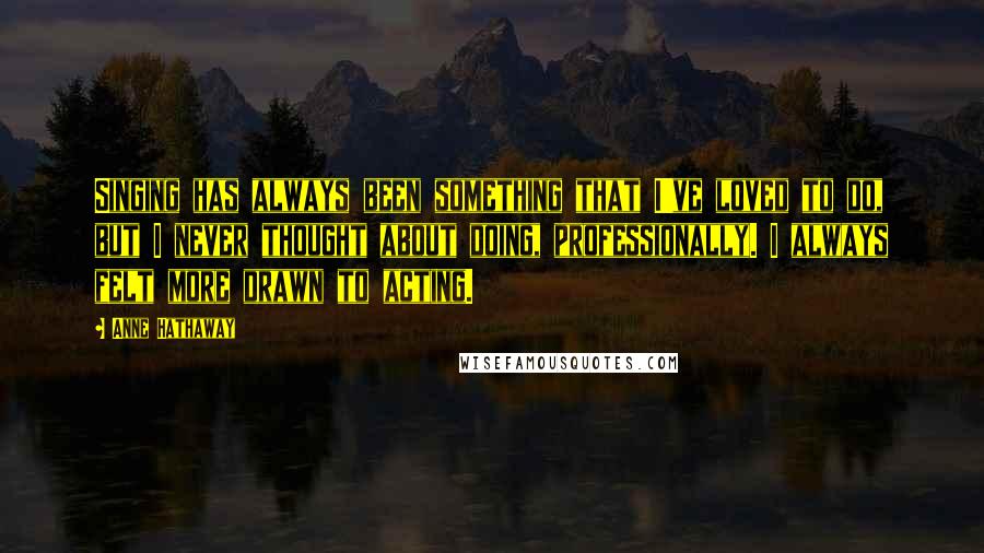 Anne Hathaway Quotes: Singing has always been something that I've loved to do, but I never thought about doing, professionally. I always felt more drawn to acting.