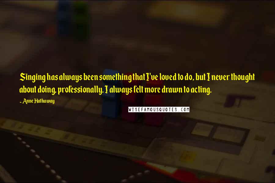 Anne Hathaway Quotes: Singing has always been something that I've loved to do, but I never thought about doing, professionally. I always felt more drawn to acting.