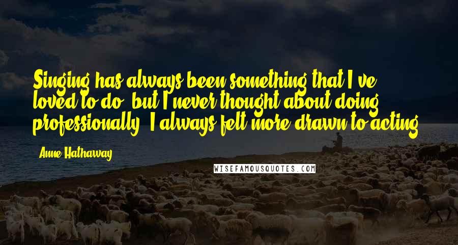 Anne Hathaway Quotes: Singing has always been something that I've loved to do, but I never thought about doing, professionally. I always felt more drawn to acting.