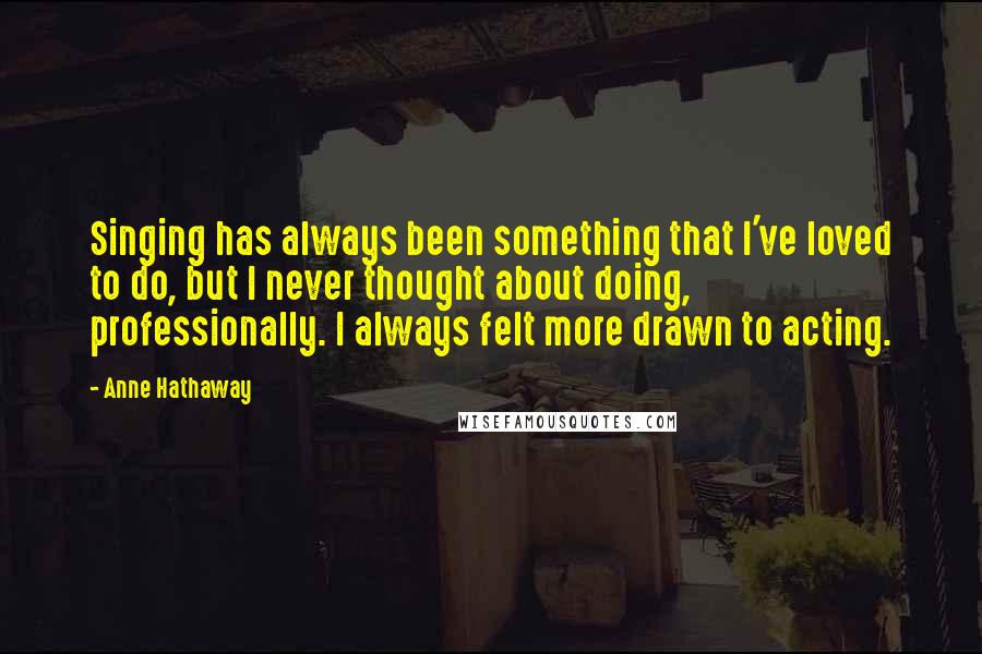 Anne Hathaway Quotes: Singing has always been something that I've loved to do, but I never thought about doing, professionally. I always felt more drawn to acting.