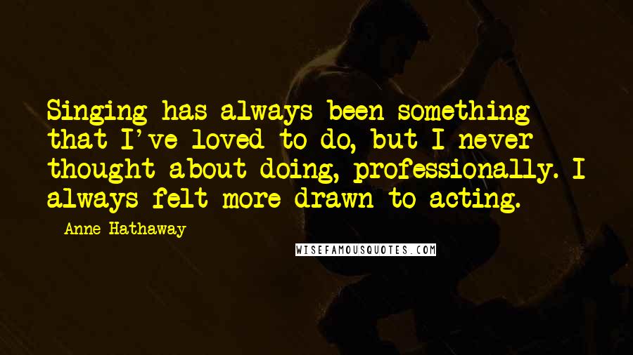 Anne Hathaway Quotes: Singing has always been something that I've loved to do, but I never thought about doing, professionally. I always felt more drawn to acting.