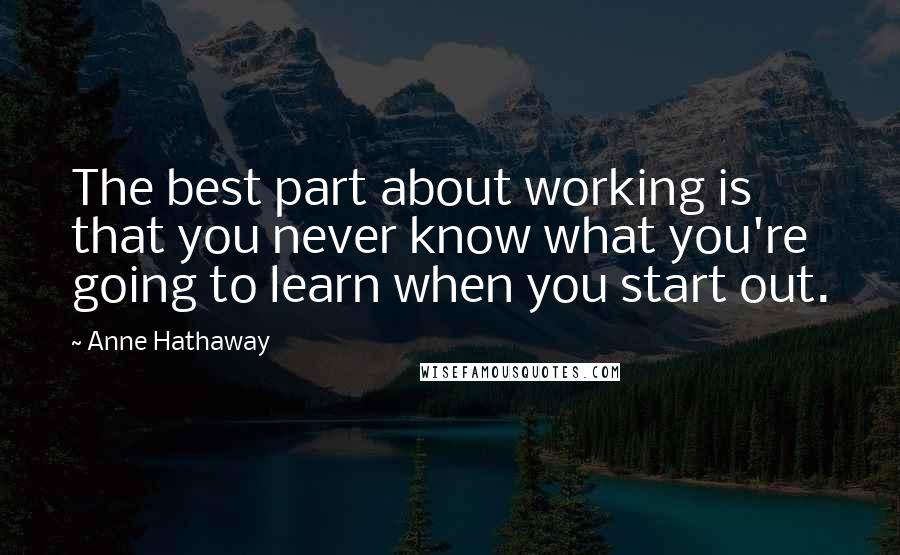 Anne Hathaway Quotes: The best part about working is that you never know what you're going to learn when you start out.