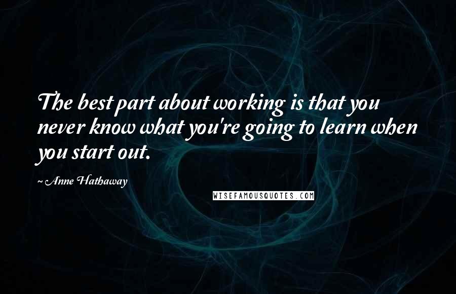 Anne Hathaway Quotes: The best part about working is that you never know what you're going to learn when you start out.