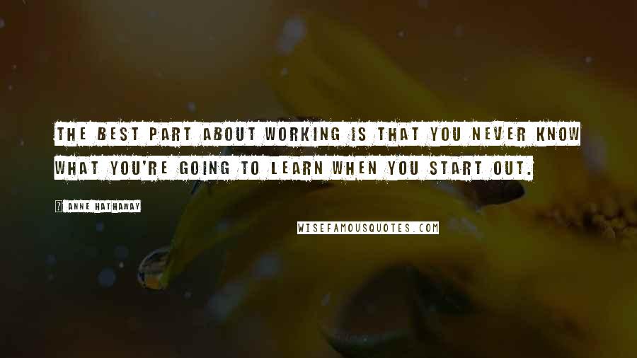 Anne Hathaway Quotes: The best part about working is that you never know what you're going to learn when you start out.