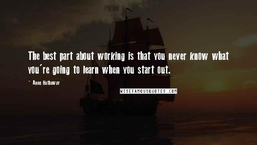 Anne Hathaway Quotes: The best part about working is that you never know what you're going to learn when you start out.