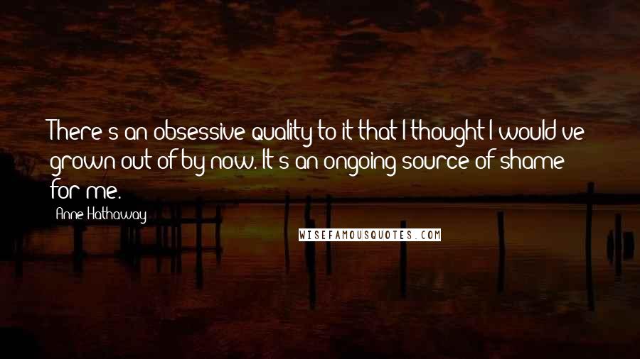Anne Hathaway Quotes: There's an obsessive quality to it that I thought I would've grown out of by now. It's an ongoing source of shame for me.