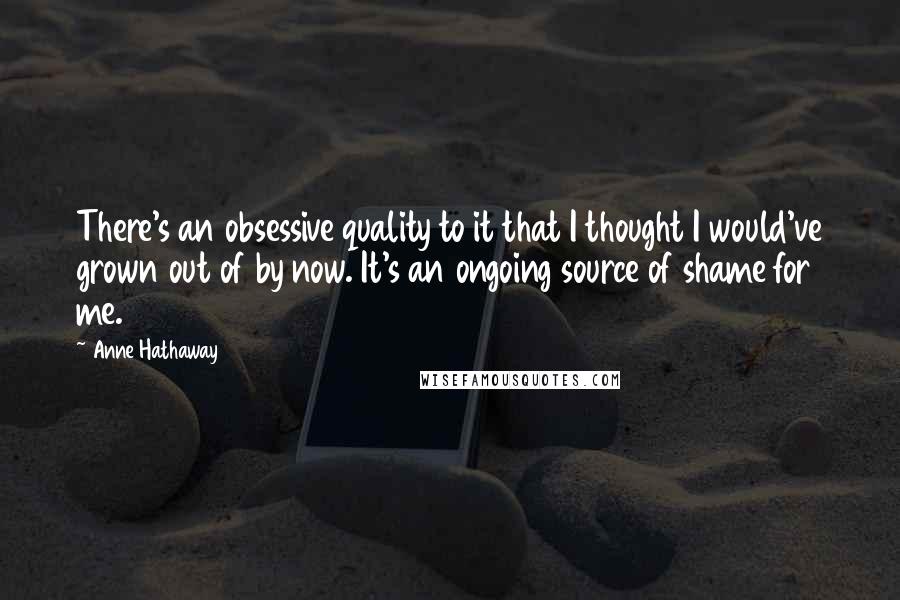 Anne Hathaway Quotes: There's an obsessive quality to it that I thought I would've grown out of by now. It's an ongoing source of shame for me.
