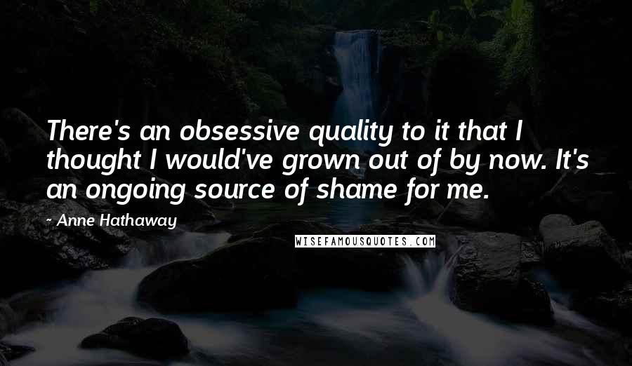 Anne Hathaway Quotes: There's an obsessive quality to it that I thought I would've grown out of by now. It's an ongoing source of shame for me.