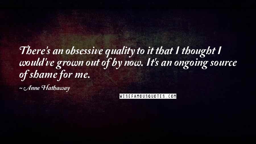 Anne Hathaway Quotes: There's an obsessive quality to it that I thought I would've grown out of by now. It's an ongoing source of shame for me.