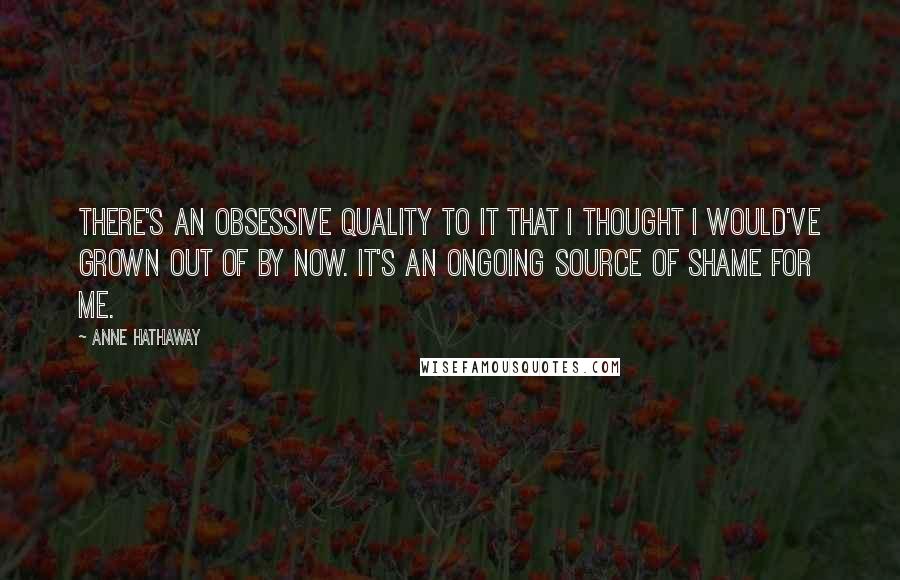 Anne Hathaway Quotes: There's an obsessive quality to it that I thought I would've grown out of by now. It's an ongoing source of shame for me.