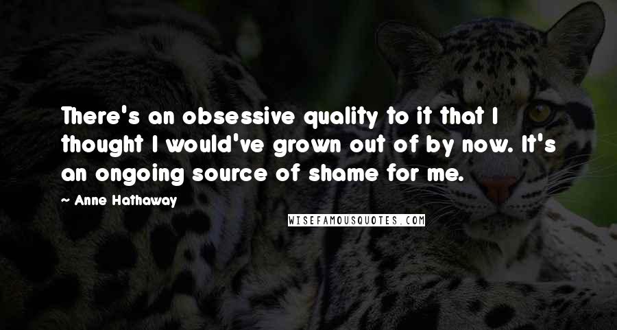 Anne Hathaway Quotes: There's an obsessive quality to it that I thought I would've grown out of by now. It's an ongoing source of shame for me.